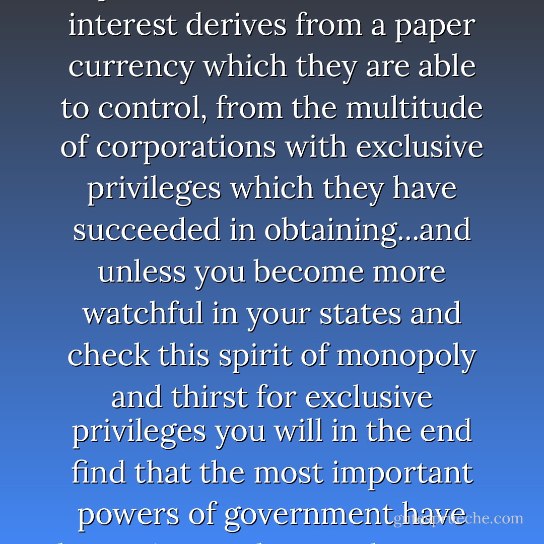 The mischief springs from the power which the monied interest derives from a paper currency which they are able to control, from the multitude of corporations with exclusive privileges which they have succeeded in obtaining...and unless you become more watchful in your states and check this spirit of monopoly and thirst for exclusive privileges you will in the end find that the most important powers of government have been given or bartered away…. - Andrew  Jackson