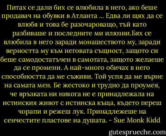 Питах се дали бих се влюбила в него, ако беше продавач на обувки в Атланта ... Едва ли щях да се влюбя и това бе разочароващо, тъй като разбиваше и последните ми илюзии.Бях се влюбила в него заради монашеството му, заради верността му към неговата същност, защото си беше самодостатъчен в самотата, защото желаеше да се промени. А най-много обичах в него способността да ме съживи. Той успя да ме върне на самата мен.<br />Бе жестоко и трудно да проумея, че връзката ни никога не е принадлежала на истинския живот с истинска къща, където переш чорапи и режеш лук. Принадлежеше на сенчестите пластове на душата. - Sue Monk Kidd