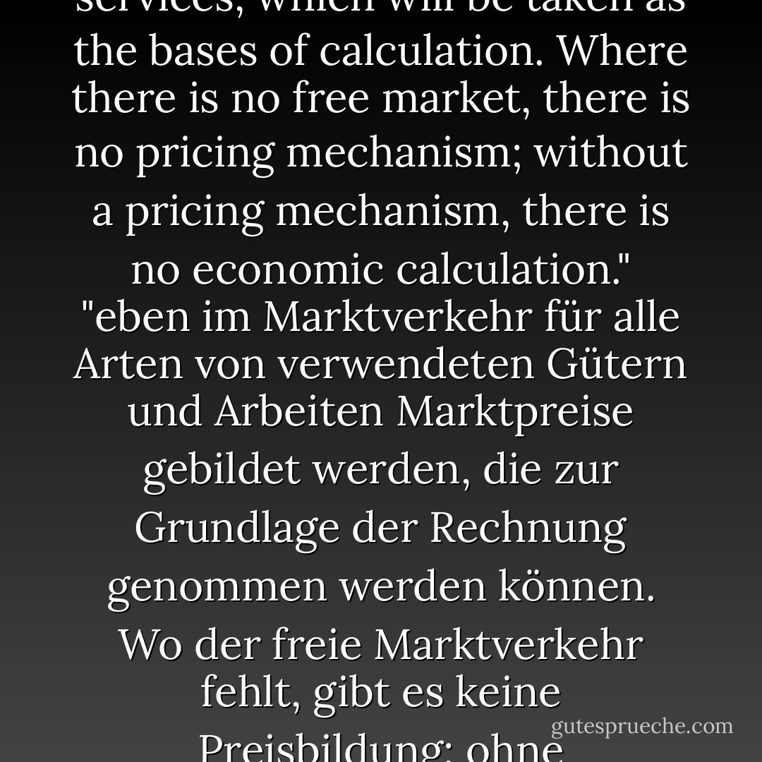 Is precisely in market dealings that market prices are formed for all kinds of goods and services, which will be taken as the bases of calculation. Where there is no free market, there is no pricing mechanism; without a pricing mechanism, there is no economic calculation."<br />"eben im Marktverkehr für alle Arten von verwendeten Gütern und Arbeiten Marktpreise gebildet werden, die zur Grundlage der Rechnung genommen werden können. Wo der freie Marktverkehr fehlt, gibt es keine Preisbildung; ohne Preisbildung gibt es keine Wirtschaftsrechnung. - Ludwig von Mises