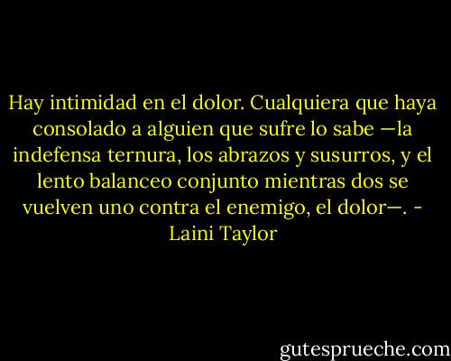 Hay intimidad en el dolor. Cualquiera que haya consolado a alguien que sufre lo sabe —la indefensa ternura, los abrazos y susurros, y el lento balanceo conjunto mientras dos se vuelven uno contra el enemigo, el dolor—. - Laini Taylor