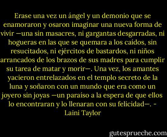 Erase una vez un ángel y un demonio que se enamoraron y osaron imaginar una nueva forma de vivir —una sin masacres, ni gargantas desgarradas, ni hogueras en las que se quemara a los caídos, sin resucitados, ni ejércitos de bastardos, ni niños arrancados de los brazos de sus madres para cumplir su tarea de matar y morir—.<br />Una vez, los amantes yacieron entrelazados en el templo secreto de la luna y soñaron con un mundo que era como un joyero sin joyas —un paraíso a la espera de que ellos lo encontraran y lo llenaran con su felicidad—. - Laini Taylor