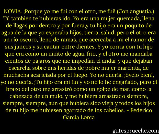 NOVIA. ¡Porque yo me fui con el otro, me fui! (Con angustia.) Tú también te hubieras ido. Yo era una mujer quemada, llena de llagas por dentro y por fuera,y tu hijo era un poquito de agua de la que yo esperaba hijos, tierra, salud; pero el otro era un río oscuro, lleno de ramas, que acercaba a mí el rumor de sus juncos y su cantar entre dientes. Y yo corría con tu hijo que era como un niñito de agua, frío, y el otro me mandaba cientos de pájaros que me impedían el andar y que dejaban escarcha sobre mis heridas de pobre mujer marchita, de muchacha acariciada por el fuego. Yo no quería, ¡óyelo bien!, yo no quería. ¡Tu hijo era mi fin y yo no lo he engañado, pero el brazo del otro me arrastró como un golpe de mar, como la cabezada de un mulo, y me hubiera arrastrado siempre, siempre, siempre, aun que hubiera sido vieja y todos los hijos de tu hijo me hubiesen agarrado de los cabellos. - Federico García Lorca