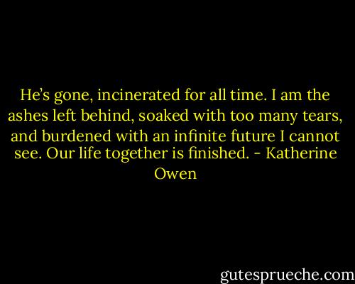He’s gone, incinerated for all time. I am the ashes left behind, soaked with too many tears, and burdened with an infinite future I cannot see. Our life together is finished. - Katherine Owen