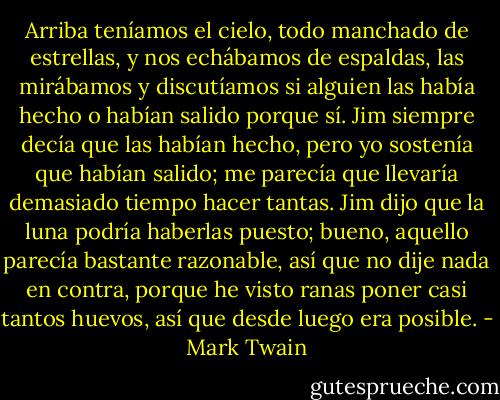 Arriba teníamos el cielo, todo manchado de estrellas, y nos echábamos de espaldas, las mirábamos y discutíamos si alguien las había hecho o habían salido porque sí. Jim siempre decía que las habían hecho, pero yo sostenía que habían salido; me parecía que llevaría demasiado tiempo hacer tantas. Jim dijo que la luna podría haberlas puesto; bueno, aquello parecía bastante razonable, así que no dije nada en contra, porque he visto ranas poner casi tantos huevos, así que desde luego era posible. - Mark Twain