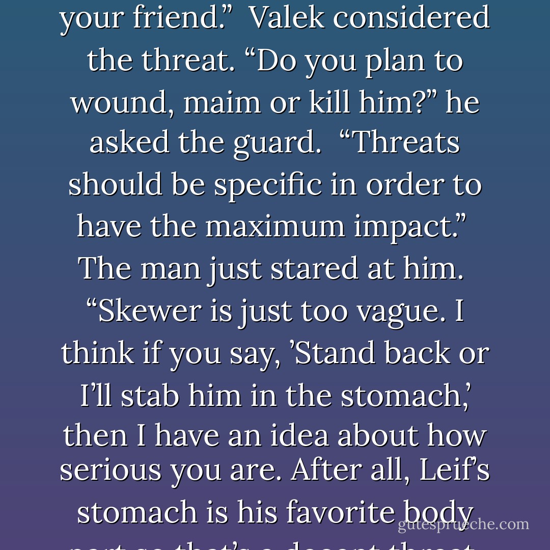 Move back,” the man on the left ordered Valek. “Or I’ll skewer your friend.”<br /><br />Valek considered the threat. “Do you plan to wound, maim or kill him?” he asked the guard.<br /><br />“Threats should be specific in order to have the maximum impact.”<br /><br />The man just stared at him.<br /><br />“Skewer is just too vague. I think if you say, ’Stand back or I’ll stab him in the stomach,’ then I have an idea about how serious you are. After all, Leif’s stomach is his favorite body part so that’s a decent threat. - Maria V. Snyder