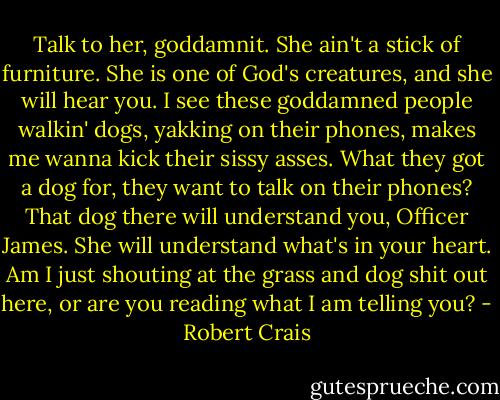 Talk to her, goddamnit. She ain't a stick of furniture. She is one of God's creatures, and she will hear you. I see these goddamned people walkin' dogs, yakking on their phones, makes me wanna kick their sissy asses. What they got a dog for, they want to talk on their phones? That dog there will understand you, Officer James. She will understand what's in your heart. Am I just shouting at the grass and dog shit out here, or are you reading what I am telling you? - Robert Crais