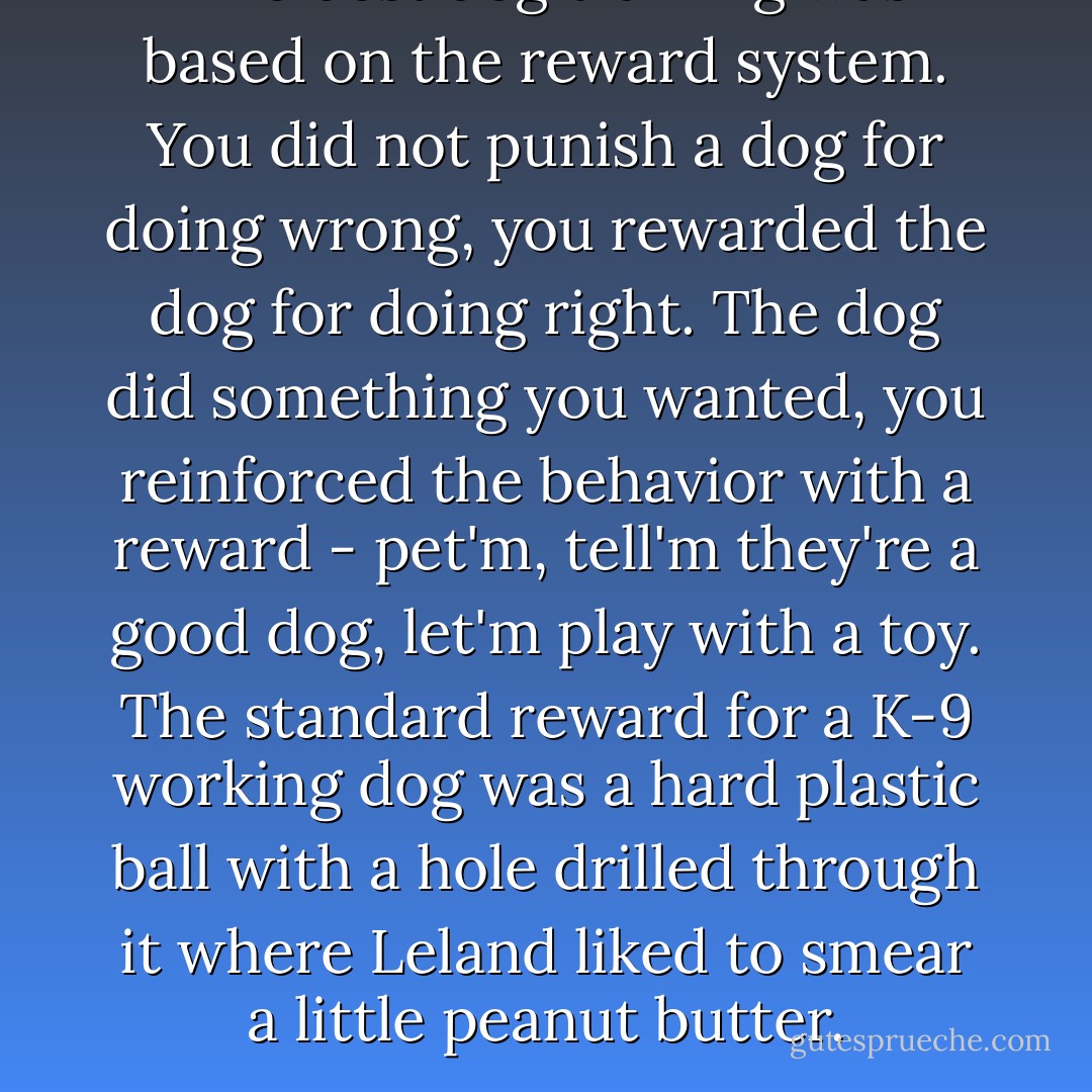The best dog training was based on the reward system. You did not punish a dog for doing wrong, you rewarded the dog for doing right. The dog did something you wanted, you reinforced the behavior with a reward - pet'm, tell'm they're a good dog, let'm play with a toy. The standard reward for a K-9 working dog was a hard plastic ball with a hole drilled through it where Leland liked to smear a little peanut butter. - Robert Crais