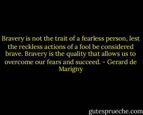 Bravery is not the trait of a fearless person, lest the reckless actions of a fool be considered brave. Bravery is the quality that allows us to overcome our fears and succeed. - Gerard de Marigny