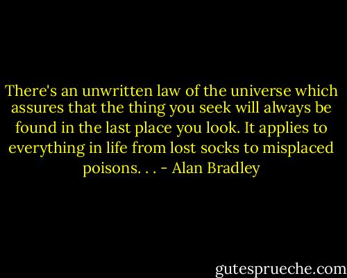 There's an unwritten law of the universe which assures that the thing you seek will always be found in the last place you look. It applies to everything in life from lost socks to misplaced poisons. . . - Alan Bradley