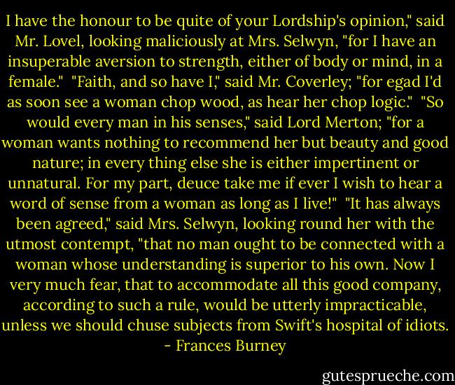 I have the honour to be quite of your Lordship's opinion," said Mr. Lovel, looking maliciously at Mrs. Selwyn, "for I have an insuperable aversion to strength, either of body or mind, in a female."<br /><br />"Faith, and so have I," said Mr. Coverley; "for egad I'd as soon see a woman chop wood, as hear her chop logic."<br /><br />"So would every man in his senses," said Lord Merton; "for a woman wants nothing to recommend her but beauty and good nature; in every thing else she is either impertinent or unnatural. For my part, deuce take me if ever I wish to hear a word of sense from a woman as long as I live!"<br /><br />"It has always been agreed," said Mrs. Selwyn, looking round her with the utmost contempt, "that no man ought to be connected with a woman whose understanding is superior to his own. Now I very much fear, that to accommodate all this good company, according to such a rule, would be utterly impracticable, unless we should chuse subjects from Swift's hospital of idiots. - Frances Burney