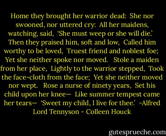 Home they brought her warrior dead: <br />She nor swooned, nor uttered cry: <br />All her maidens, watching, said, <br />‘She must weep or she will die.’ <br /><br />Then they praised him, soft and low, <br />Called him worthy to be loved, <br />Truest friend and noblest foe; <br />Yet she neither spoke nor moved. <br /><br />Stole a maiden from her place, <br />Lightly to the warrior stepped, <br />Took the face-cloth from the face; <br />Yet she neither moved nor wept. <br /><br />Rose a nurse of ninety years, <br />Set his child upon her knee— <br />Like summer tempest came her tears— <br />‘Sweet my child, I live for thee.’<br /> -Alfred Lord Tennyson - Colleen Houck