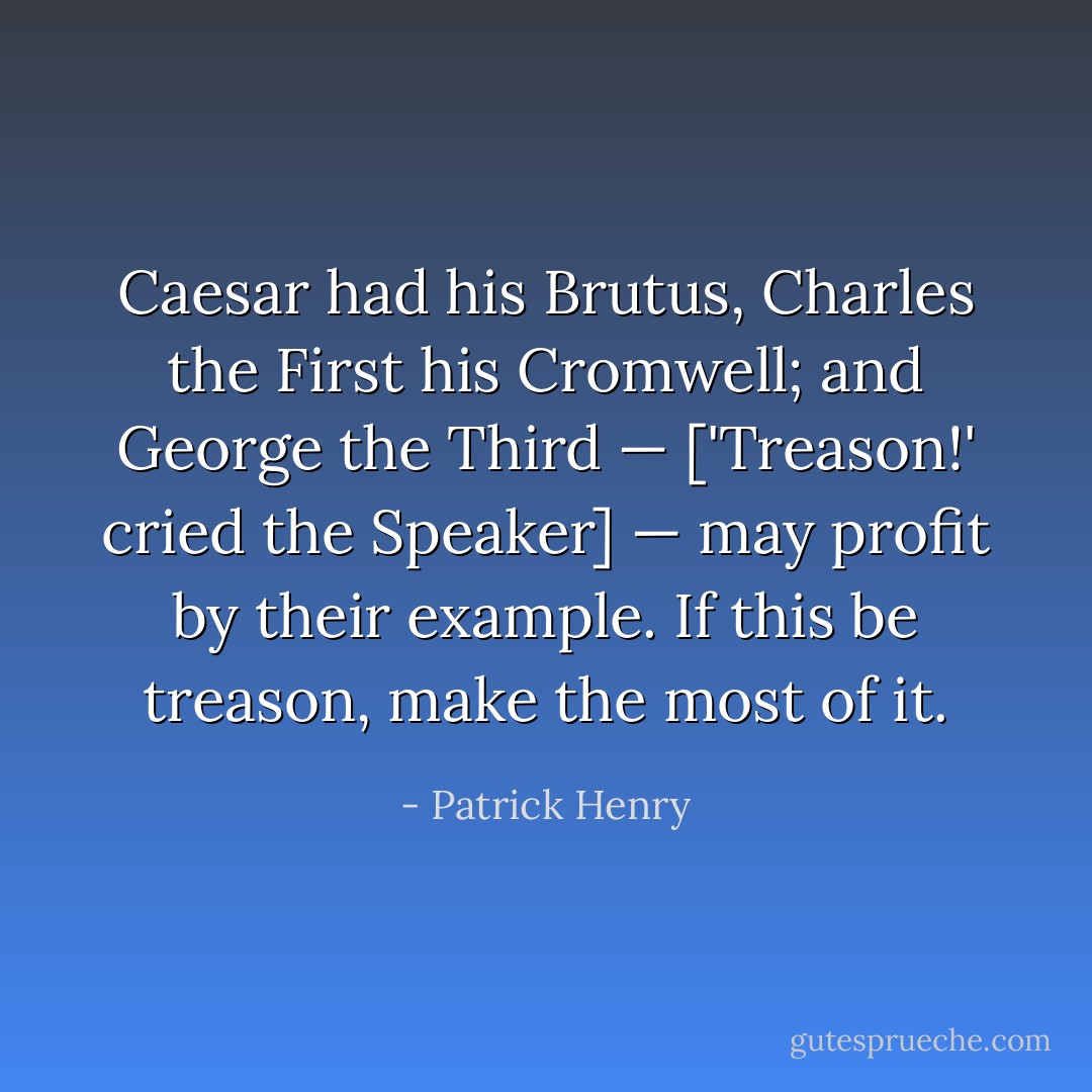 <a href="https://www.goodreads.com/author/show/97728.Caesar" title="Caesar" rel="nofollow noopener">Caesar</a> had his Brutus, Charles the First his <a href="https://www.goodreads.com/author/show/102283.Cromwell" title="Cromwell" rel="nofollow noopener">Cromwell</a>; and George the Third — ['Treason!' cried the Speaker] — <i>may profit by their example</i>. If this be treason, make the most of it. - Patrick Henry