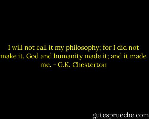 I will not call it my philosophy; for I did not make it. God and humanity made it; and it made me. - G.K. Chesterton