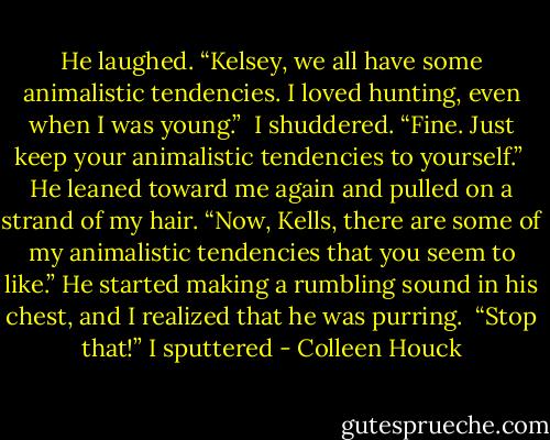 He laughed. “Kelsey, we all have some animalistic tendencies. I loved hunting, even when I was young.” <br />I shuddered. “Fine. Just keep your animalistic tendencies to yourself.” <br />He leaned toward me again and pulled on a strand of my hair. “Now, Kells, there are some of my animalistic tendencies that you seem to like.” He started making a rumbling sound in his chest, and I realized that he was purring. <br />“Stop that!” I sputtered - Colleen Houck