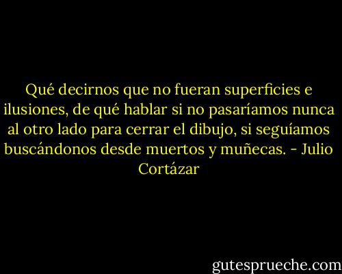 Qué decirnos que no fueran superficies e ilusiones, de qué hablar si no pasaríamos nunca al otro lado para cerrar el dibujo, si seguíamos buscándonos desde muertos y muñecas. - Julio Cortázar