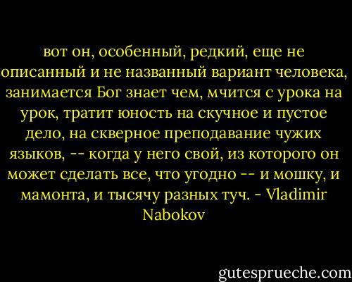 вот он, особенный, редкий, еще не описанный и не названный вариант человека, занимается Бог знает чем, мчится с урока на урок, тратит юность на скучное и пустое дело, на скверное преподавание чужих языков, -- когда у него свой, из которого он может сделать все, что угодно -- и мошку, и мамонта, и тысячу разных туч. - Vladimir Nabokov