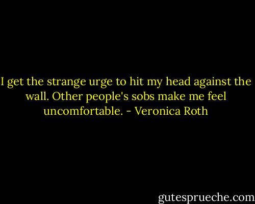 I get the strange urge to hit my head against the wall. Other people's sobs make me feel uncomfortable. - Veronica Roth