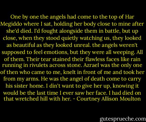 One by one the angels had come to the top of Har Megiddo where I sat, holding her body close to mine after she'd died. I'd fought alongside them in battle, but up close, when they stood quietly watching us, they looked as beautiful as they looked unreal. the angels weren't supposed to feel emotions, but they were all weeping. All of them. Their tear stained their flawless faces like rain running in rivulets across stone. Azrael was the only one of then who came to me, knelt in front of me and took her from my arms. He was the angel of death come to carry his sister home. I din't want to give her up, knowing it would be the last time I ever saw her face. I had died on that wretched hill with her. - Courtney Allison Moulton