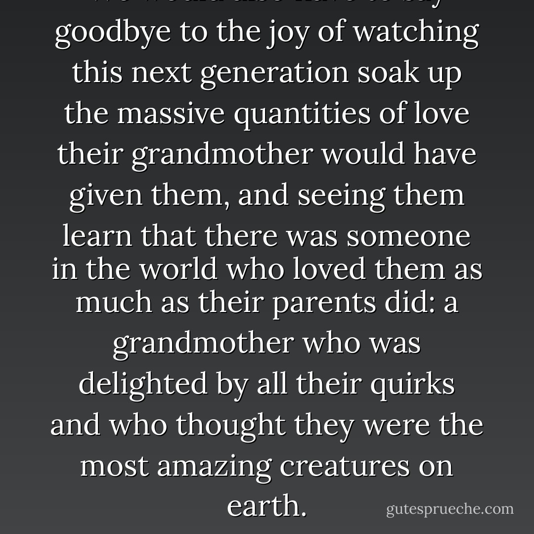 We would also have to say goodbye to the joy of watching this next generation soak up the massive quantities of love their grandmother would have given them, and seeing them learn that there was someone in the world who loved them as much as their parents did: a grandmother who was delighted by all their quirks and who thought they were the most amazing creatures on earth. - Will Schwalbe