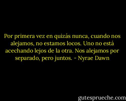 Por primera vez en quizás nunca, cuando nos alejamos, no estamos locos. Uno no está acechando lejos de la otra. Nos alejamos por separado, pero juntos. - Nyrae Dawn