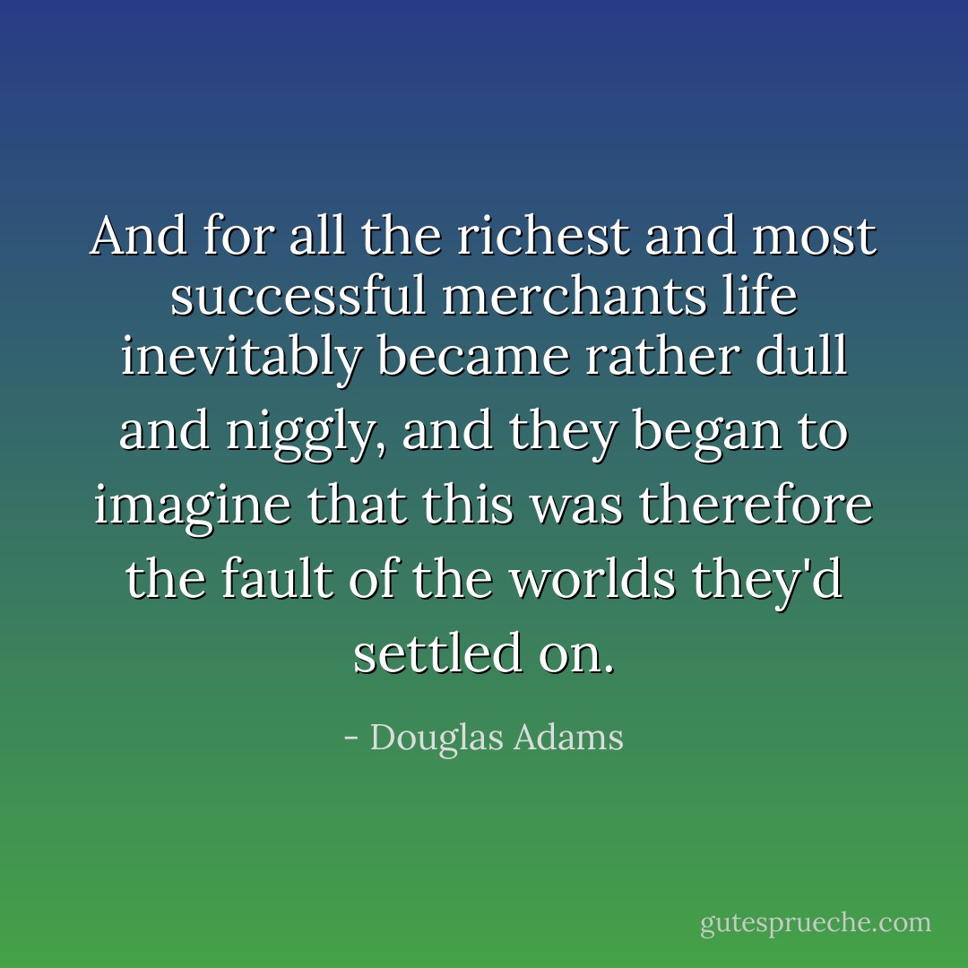 And for all the richest and most successful merchants life inevitably became rather dull and niggly, and they began to imagine that this was therefore the fault of the worlds they'd settled on. - Douglas Adams