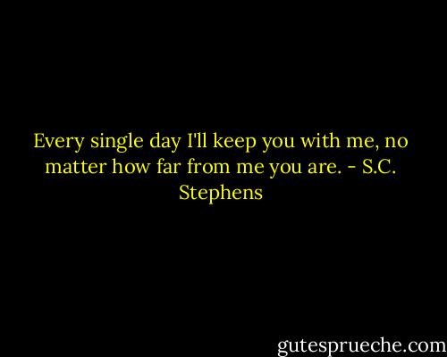 Every single day I'll keep you with me, no matter how far from me you are. - S.C. Stephens