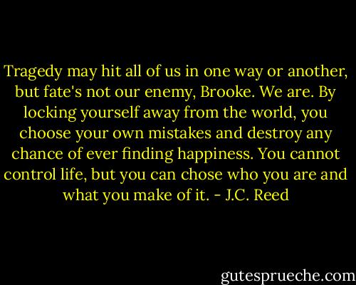 Tragedy may hit all of us in one way or another, but fate's not our enemy, Brooke. We are. By locking yourself away from the world, you choose your own mistakes and destroy any chance of ever finding happiness. You cannot control life, but you can chose who you are and what you make of it. - J.C. Reed