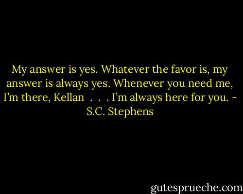 My answer is yes. Whatever the favor is, my answer is always yes. Whenever you need me, I’m there, Kellan  .  .  . I’m always here for you. - S.C. Stephens
