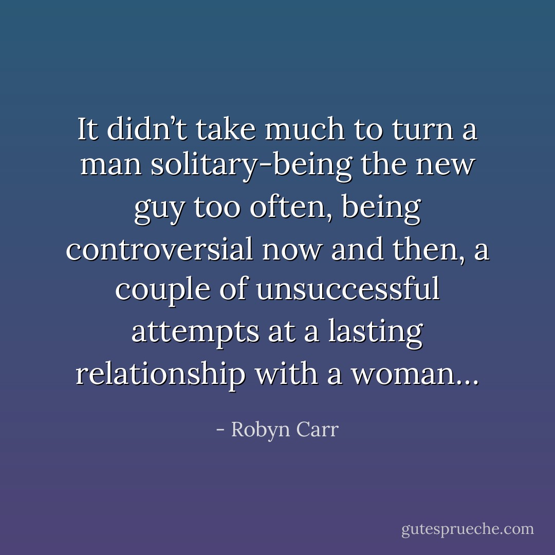It didn’t take much to turn a man solitary-being the new guy too often, being controversial now and then, a couple of unsuccessful attempts at a lasting relationship with a woman… - Robyn Carr