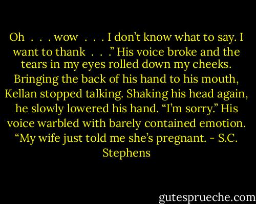 Oh  .  .  . wow  .  .  . I don’t know what to say. I want to thank  .  .  .” His voice broke and the tears in my eyes rolled down my cheeks. Bringing the back of his hand to his mouth, Kellan stopped talking. Shaking his head again, he slowly lowered his hand. “I’m sorry.” His voice warbled with barely contained emotion. “My wife just told me she’s pregnant. - S.C. Stephens