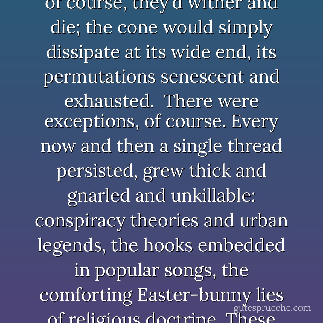 Rumors had their own classic epidemiology. Each started with a single germinating event. Information spread from that point, mutating and interbreeding—a conical mass of threads, expanding into the future from the apex of their common birthplace. Eventually, of course, they'd wither and die; the cone would simply dissipate at its wide end, its permutations senescent and exhausted.<br /><br />There were exceptions, of course. Every now and then a single thread persisted, grew thick and gnarled and unkillable: conspiracy theories and urban legends, the hooks embedded in popular songs, the comforting Easter-bunny lies of religious doctrine. These were the memes: viral concepts, infections of conscious thought. Some flared and died like mayflies. Others lasted a thousand years or more, tricked billions into the endless propagation of parasitic half-truths. - Peter Watts