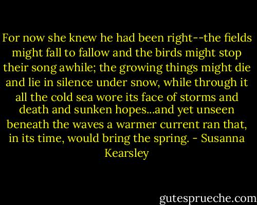 For now she knew he had been right--the fields might fall to fallow and the birds might stop their song awhile; the growing things might die and lie in silence under snow, while through it all the cold sea wore its face of storms and death and sunken hopes...and yet unseen beneath the waves a warmer current ran that, in its time, would bring the spring. - Susanna Kearsley