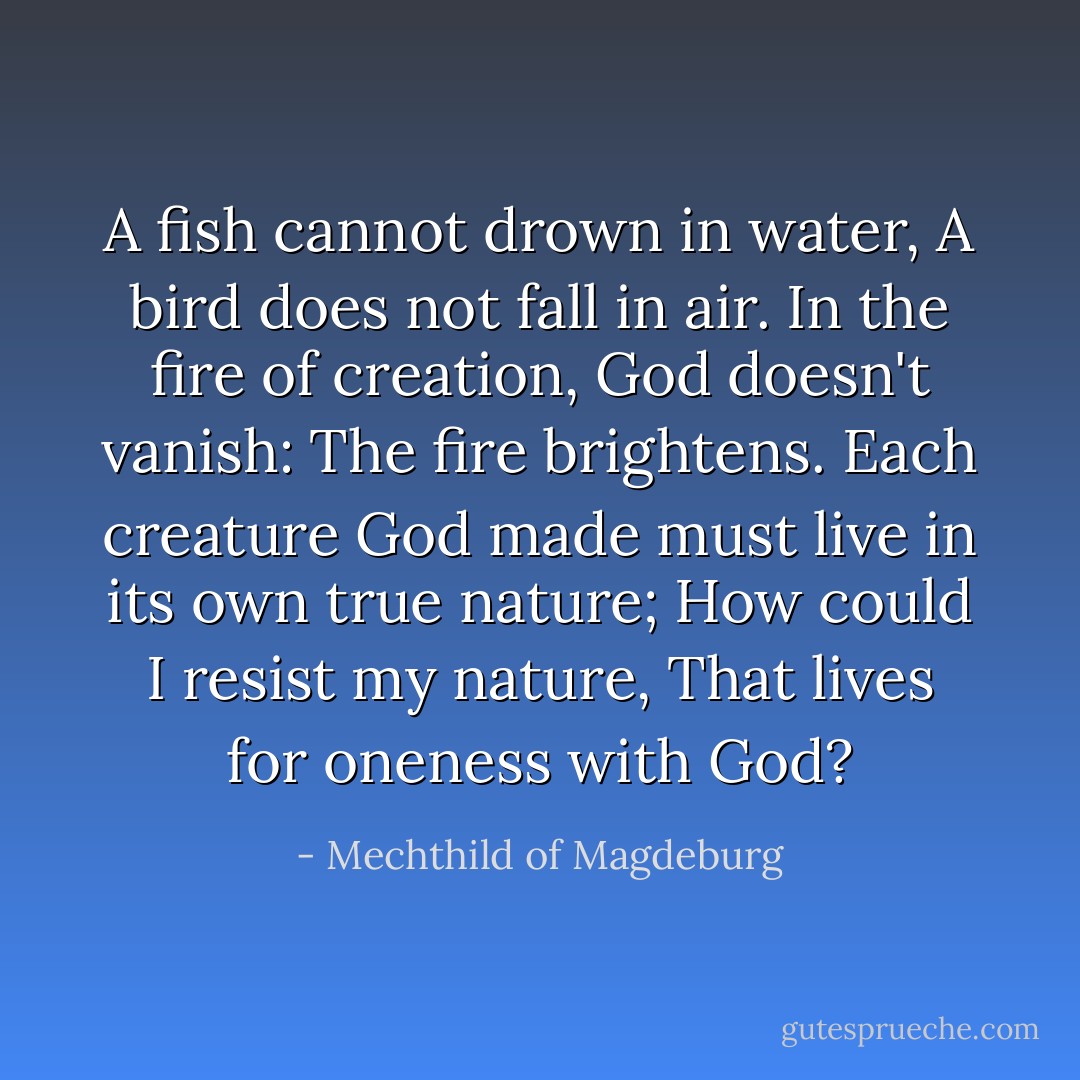 A fish cannot drown in water,<br />A bird does not fall in air.<br />In the fire of creation,<br />God doesn't vanish:<br />The fire brightens.<br />Each creature God made<br />must live in its own true nature;<br />How could I resist my nature,<br />That lives for oneness with God? - Mechthild of Magdeburg
