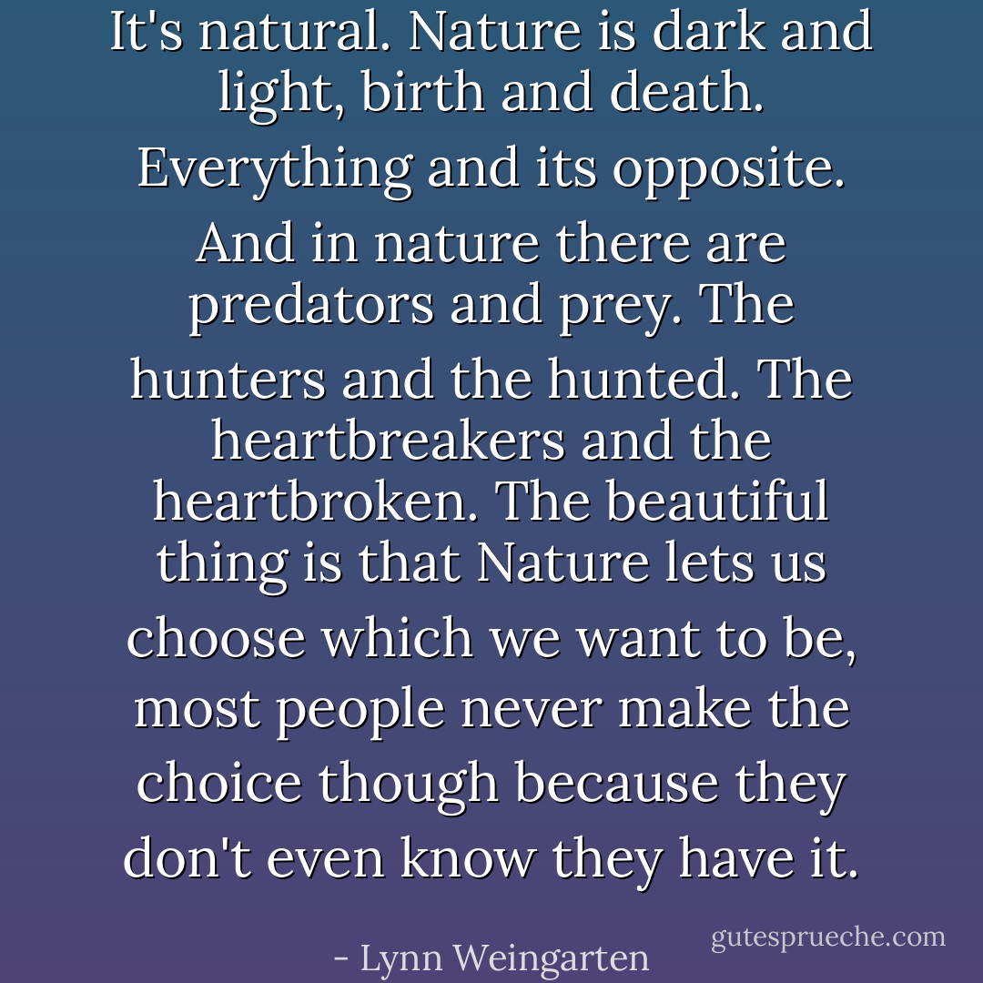 It's natural. Nature is dark and light, birth and death. Everything and its opposite. And in nature there are predators and prey. The hunters and the hunted. The heartbreakers and the heartbroken. The beautiful thing is that Nature lets us choose which we want to be, most people never make the choice though because they don't even know they have it. - Lynn Weingarten