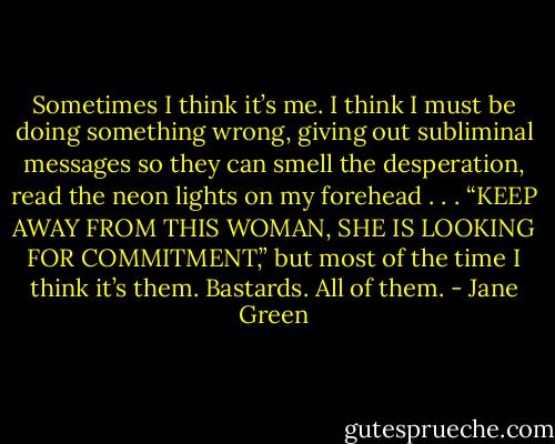 Sometimes I think it’s me. I think I must be doing something wrong, giving out subliminal messages so they can smell the desperation, read the neon lights on my forehead . . . “KEEP AWAY FROM THIS WOMAN, SHE IS LOOKING FOR COMMITMENT,” but most of the time I think it’s them. Bastards. All of them. - Jane Green
