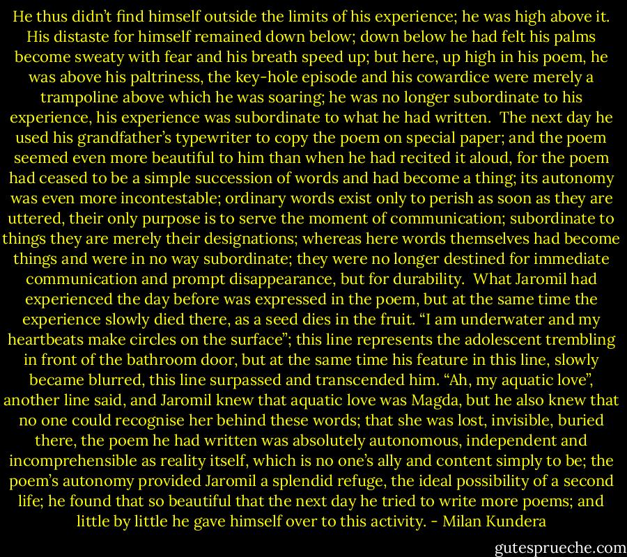 He thus didn’t find himself outside the limits of his experience; he was high above it. His distaste for himself remained down below; down below he had felt his palms become sweaty with fear and his breath speed up; but here, up high in his poem, he was above his paltriness, the key-hole episode and his cowardice were merely a trampoline above which he was soaring; he was no longer subordinate to his experience, his experience was subordinate to what he had written.<br /><br />The next day he used his grandfather’s typewriter to copy the poem on special paper; and the poem seemed even more beautiful to him than when he had recited it aloud, for the poem had ceased to be a simple succession of words and had become a thing; its autonomy was even more incontestable; ordinary words exist only to perish as soon as they are uttered, their only purpose is to serve the moment of communication; subordinate to things they are merely their designations; whereas here words themselves had become things and were in no way subordinate; they were no longer destined for immediate communication and prompt disappearance, but for durability.<br /><br />What Jaromil had experienced the day before was expressed in the poem, but at the same time the experience slowly died there, as a seed dies in the fruit. “I am underwater and my heartbeats make circles on the surface”; this line represents the adolescent trembling in front of the bathroom door, but at the same time his feature in this line, slowly became blurred, this line surpassed and transcended him. “Ah, my aquatic love”, another line said, and Jaromil knew that aquatic love was Magda, but he also knew that no one could recognise her behind these words; that she was lost, invisible, buried there, the poem he had written was absolutely autonomous, independent and incomprehensible as reality itself, which is no one’s ally and content simply to be; the poem’s autonomy provided Jaromil a splendid refuge, the ideal possibility of a second life; he found that so beautiful that the next day he tried to write more poems; and little by little he gave himself over to this activity. - Milan Kundera