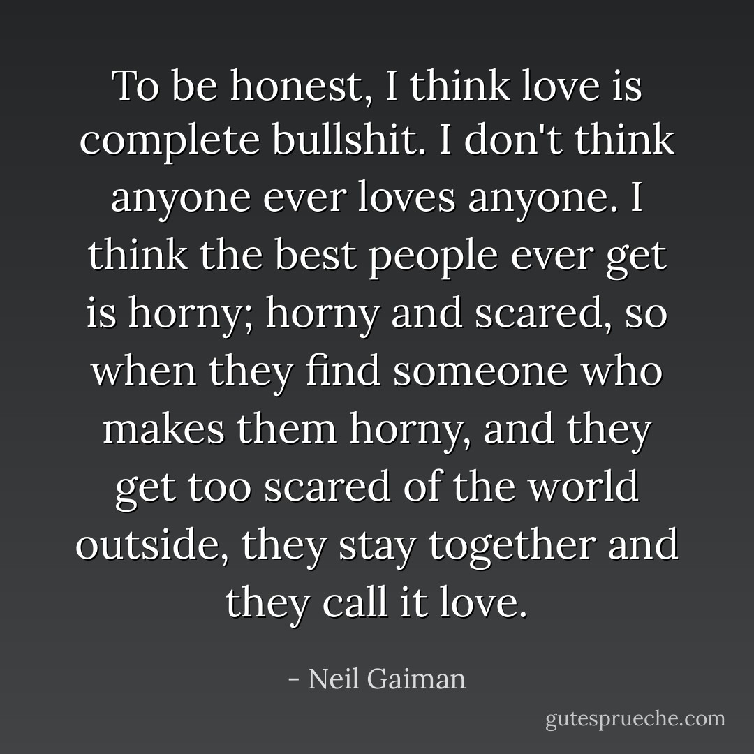 To be honest, I think love is complete bullshit. I don't think anyone ever loves anyone. I think the best people ever get is horny; horny and scared, so when they find someone who makes them horny, and they get too scared of the world outside, they stay together and they call it love. - Neil Gaiman