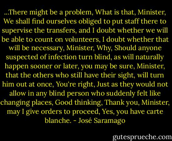 ...There might be a problem, What is that, Minister, We shall find ourselves obliged to put staff there to supervise the transfers, and I doubt whether we will be able to count on volunteers, I doubt whether that will be necessary, Minister, Why, Should anyone suspected of infection turn blind, as will naturally happen sooner or later, you may be sure, Minister, that the others who still have their sight, will turn him out at once, You're right, Just as they would not allow in any blind person who suddenly felt like changing places, Good thinking, Thank you, Minister, may I give orders to proceed, Yes, you have carte blanche. - José Saramago