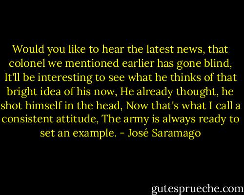 Would you like to hear the latest news, that colonel we mentioned earlier has gone blind, It'll be interesting to see what he thinks of that bright idea of his now, He already thought, he shot himself in the head, Now that's what I call a consistent attitude, The army is always ready to set an example. - José Saramago