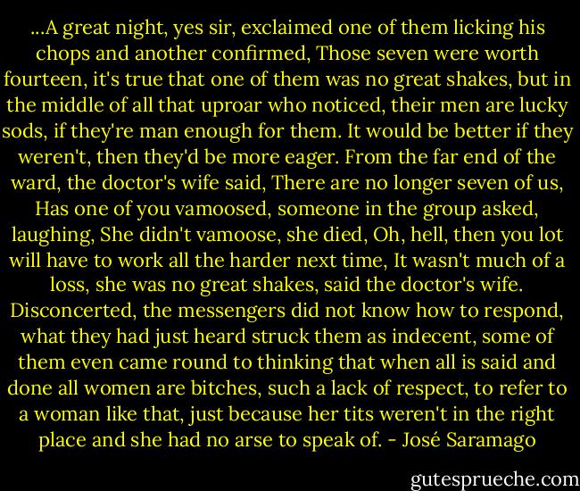 ...A great night, yes sir, exclaimed one of them licking his chops and another confirmed, Those seven were worth fourteen, it's true that one of them was no great shakes, but in the middle of all that uproar who noticed, their men are lucky sods, if they're man enough for them. It would be better if they weren't, then they'd be more eager. From the far end of the ward, the doctor's wife said, There are no longer seven of us, Has one of you vamoosed, someone in the group asked, laughing, She didn't vamoose, she died, Oh, hell, then you lot will have to work all the harder next time, It wasn't much of a loss, she was no great shakes, said the doctor's wife. Disconcerted, the messengers did not know how to respond, what they had just heard struck them as indecent, some of them even came round to thinking that when all is said and done all women are bitches, such a lack of respect, to refer to a woman like that, just because her tits weren't in the right place and she had no arse to speak of. - José Saramago