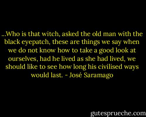 ...Who is that witch, asked the old man with the black eyepatch, these are things we say when we do not know how to take a good look at ourselves, had he lived as she had lived, we should like to see how long his civilised ways would last. - José Saramago