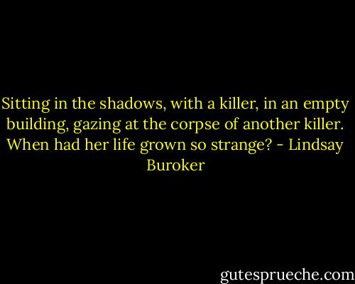 Sitting in the shadows, with a killer, in an empty building, gazing at the corpse of another killer. When had her life grown so strange? - Lindsay Buroker