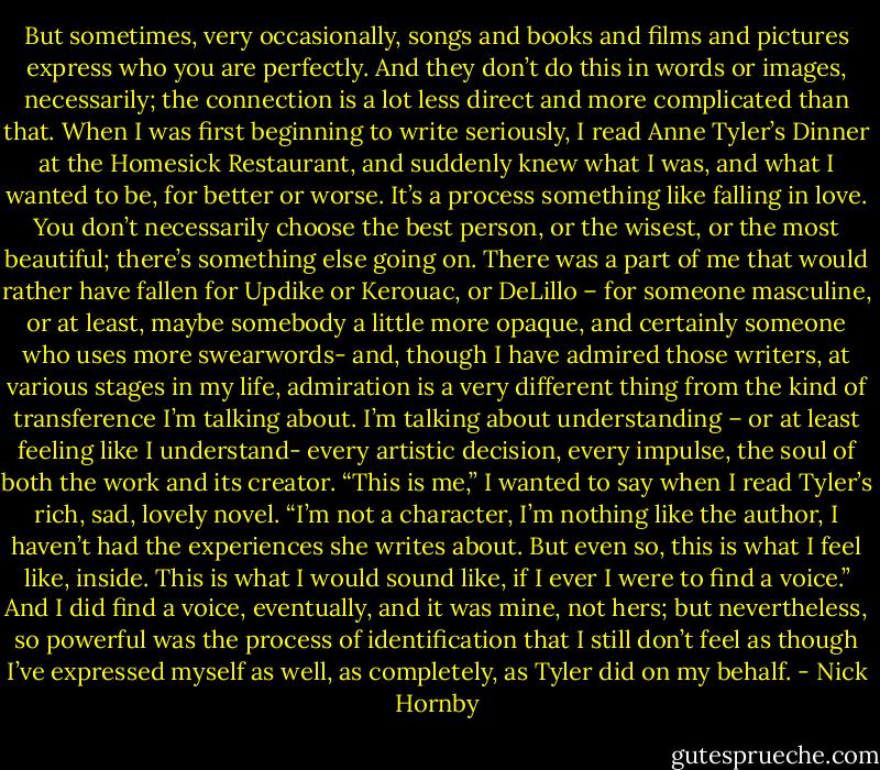 But sometimes, very occasionally, songs and books and films and pictures express who you are perfectly. And they don’t do this in words or images, necessarily; the connection is a lot less direct and more complicated than that. When I was first beginning to write seriously, I read Anne Tyler’s Dinner at the Homesick Restaurant, and suddenly knew what I was, and what I wanted to be, for better or worse. It’s a process something like falling in love. You don’t necessarily choose the best person, or the wisest, or the most beautiful; there’s something else going on. There was a part of me that would rather have fallen for Updike or Kerouac, or DeLillo – for someone masculine, or at least, maybe somebody a little more opaque, and certainly someone who uses more swearwords- and, though I have admired those writers, at various stages in my life, admiration is a very different thing from the kind of transference I’m talking about. I’m talking about understanding – or at least feeling like I understand- every artistic decision, every impulse, the soul of both the work and its creator. “This is me,” I wanted to say when I read Tyler’s rich, sad, lovely novel. “I’m not a character, I’m nothing like the author, I haven’t had the experiences she writes about. But even so, this is what I feel like, inside. This is what I would sound like, if I ever I were to find a voice.” And I did find a voice, eventually, and it was mine, not hers; but nevertheless, so powerful was the process of identification that I still don’t feel as though I’ve expressed myself as well, as completely, as Tyler did on my behalf. - Nick Hornby