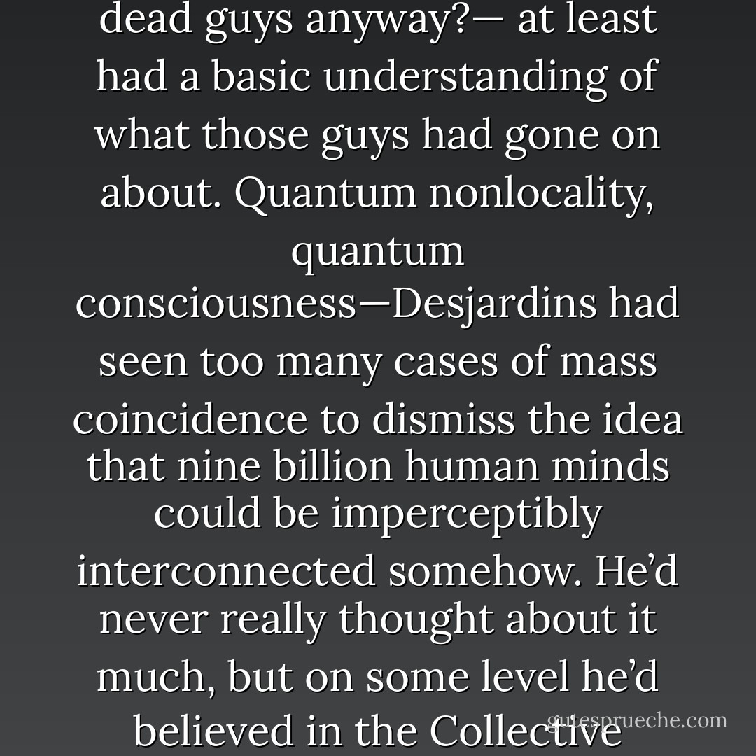 But only part of him was listening. Another part, even if it hadn't read Chomsky or Jung or Sheldrake—who had time for dead guys anyway?— at least had a basic understanding of what those guys had gone on about. Quantum nonlocality, quantum consciousness—Desjardins had seen too many cases of mass coincidence to dismiss the idea that nine billion human minds could be imperceptibly interconnected somehow. He’d never really thought about it much, but on some level he’d believed in the Collective Unconscious for years.<br /><br />He just hadn’t realized that the fucking thing had a death wish. - Peter Watts