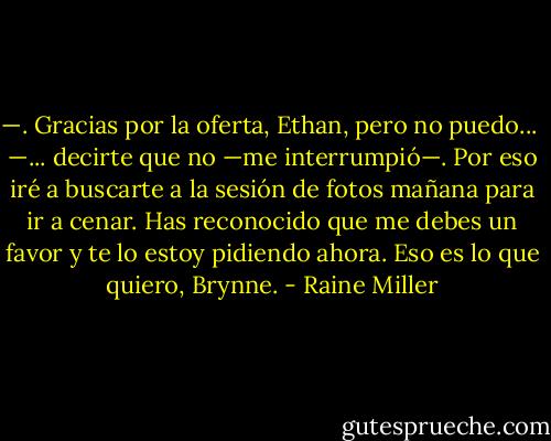 —. Gracias por la oferta, Ethan, pero no puedo...<br /><br />—... decirte que no —me interrumpió—. Por eso iré a buscarte a la sesión de fotos mañana para ir a cenar. Has reconocido que me debes un favor y te lo estoy pidiendo ahora. Eso es lo que quiero, Brynne. - Raine Miller