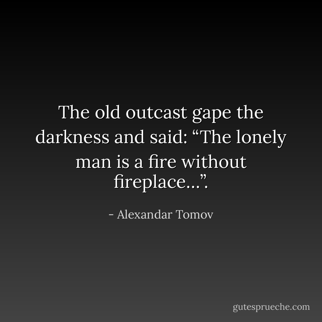The old outcast gape the darkness and said: “The lonely man is a fire without fireplace…”. - Alexandar Tomov