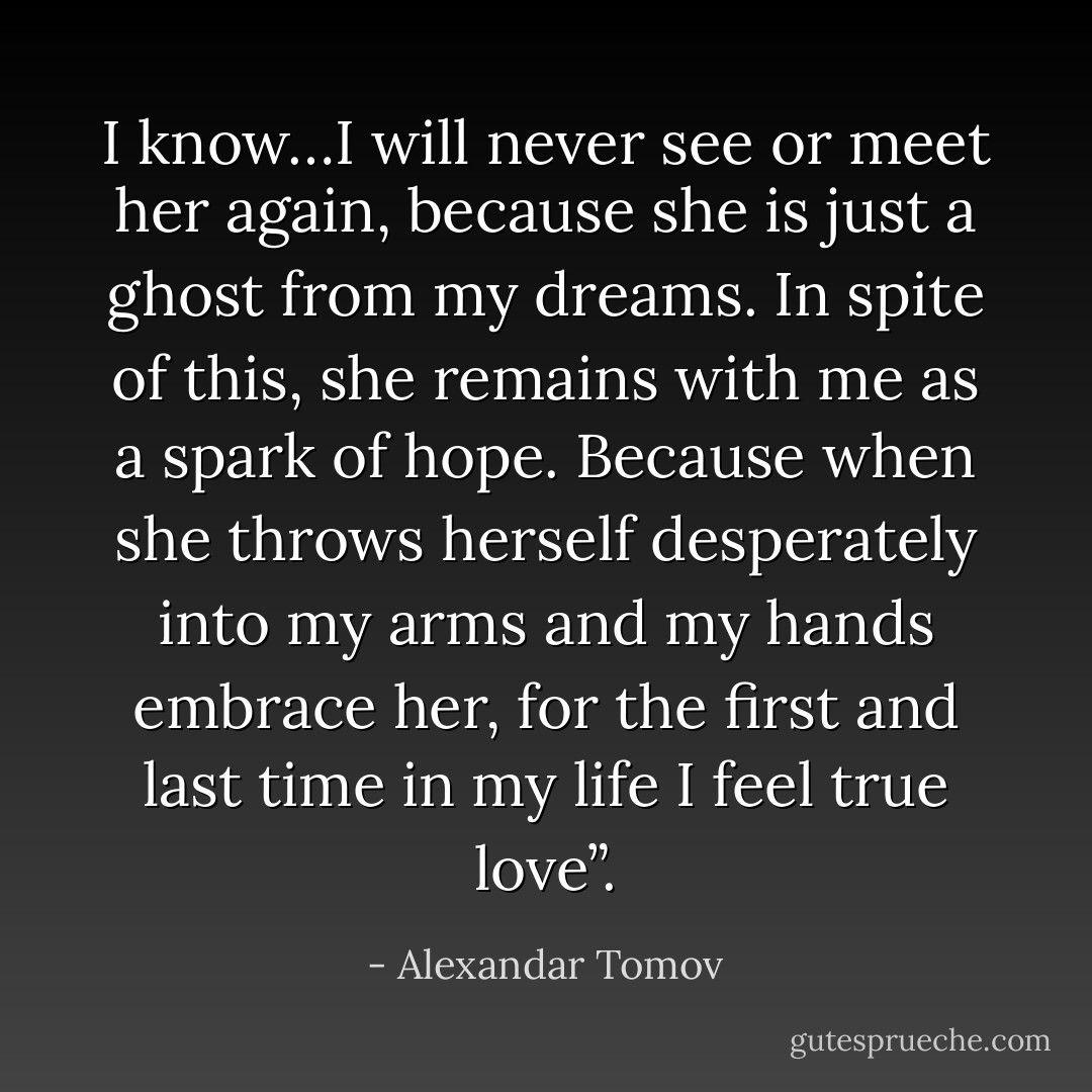 I know…I will never see or meet her again, because she is just a ghost from my dreams. In spite of this, she remains with me as a spark of hope. Because when she throws herself desperately into my arms and my hands embrace her, for the first and last time in my life I feel true love”. - Alexandar Tomov