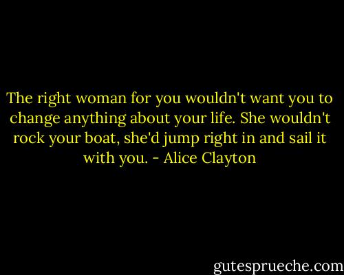 The right woman for you wouldn't want you to change anything about your life. She wouldn't rock your boat, she'd jump right in and sail it with you. - Alice Clayton