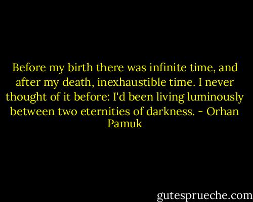 Before my birth there was infinite time, and after my death, inexhaustible time. I never thought of it before: I'd been living luminously between two eternities of darkness. - Orhan Pamuk