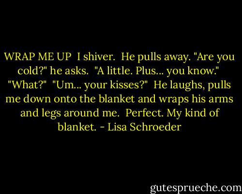 WRAP ME UP<br /><br />I shiver.<br /><br />He pulls away.<br />"Are you cold?" he asks.<br /><br />"A little.<br />Plus... you know."<br /><br />"What?"<br /><br />"Um... your kisses?"<br /><br />He laughs,<br />pulls me down<br />onto the blanket<br />and wraps his arms<br />and legs around me.<br /><br />Perfect.<br />My kind of blanket. - Lisa Schroeder